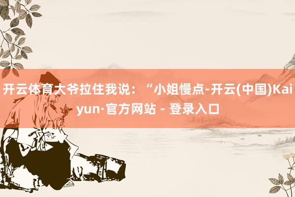 开云体育大爷拉住我说：“小姐慢点-开云(中国)Kaiyun·官方网站 - 登录入口