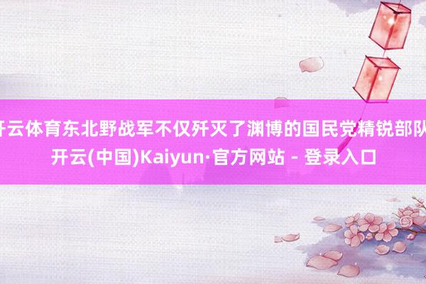 开云体育东北野战军不仅歼灭了渊博的国民党精锐部队-开云(中国)Kaiyun·官方网站 - 登录入口