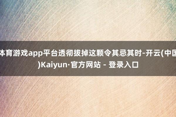体育游戏app平台透彻拔掉这颗令其忌其时-开云(中国)Kaiyun·官方网站 - 登录入口