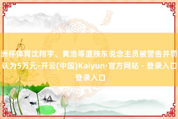 欧洲杯体育沈翔宇、黄浩等遭殃东说念主员被警告并罚金认为5万元