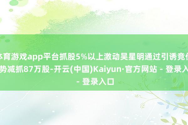 体育游戏app平台抓股5%以上激动吴星明通过引诱竞价阵势减抓