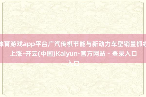 体育游戏app平台广汽传祺节能与新动力车型销量抓续上涨-开云(中国)Kaiyun·官方网站 - 登录入口