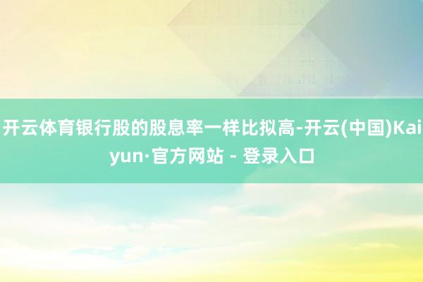 开云体育银行股的股息率一样比拟高-开云(中国)Kaiyun·官方网站 - 登录入口