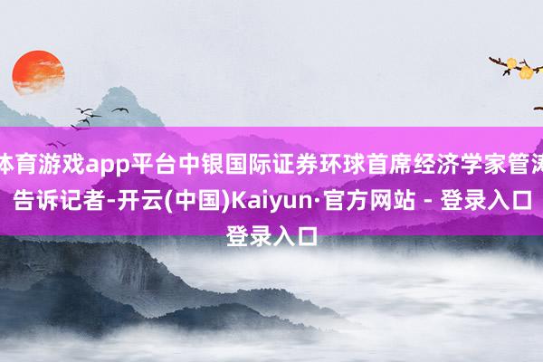 体育游戏app平台中银国际证券环球首席经济学家管涛告诉记者-