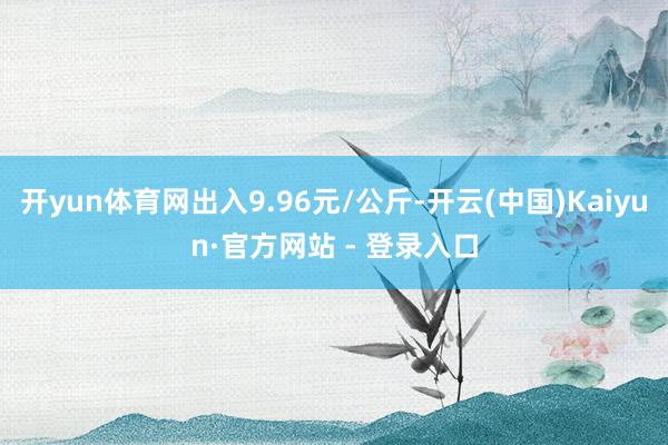 开yun体育网出入9.96元/公斤-开云(中国)Kaiyun·官方网站 - 登录入口