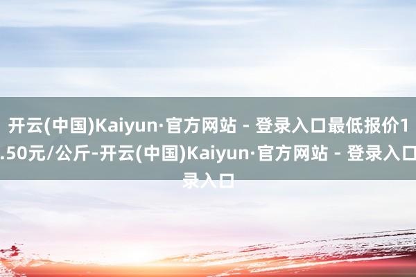 开云(中国)Kaiyun·官方网站 - 登录入口最低报价1.50元/公斤-开云(中国)Kaiyun·官方网站 - 登录入口