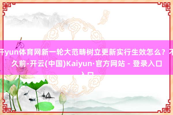 开yun体育网新一轮大范畴树立更新实行生效怎么?不久前-开云(中国)Kaiyun·官方网站 - 登录入口 开yun体育网新一轮大范畴树立更新实行生效怎么?不久前-开云