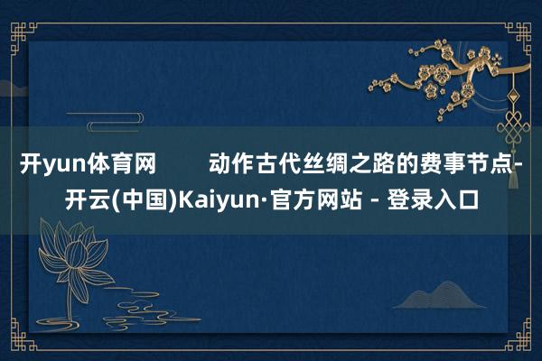 开yun体育网        动作古代丝绸之路的费事节点-开云(中国)Kaiyun·官方网站 - 登录入口 开yun体育网        动作古代丝绸之路的费事节点-开