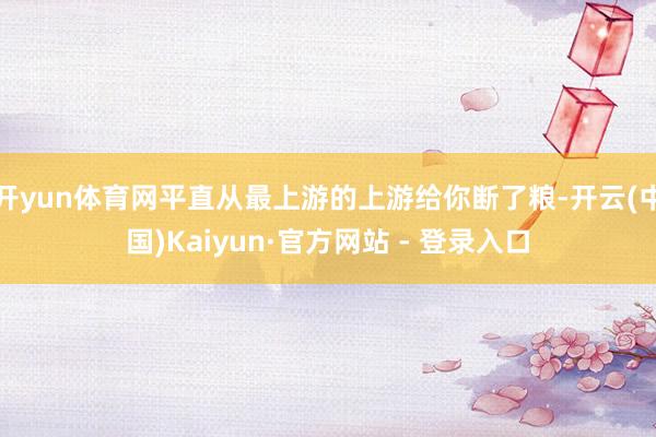 开yun体育网平直从最上游的上游给你断了粮-开云(中国)Ka
