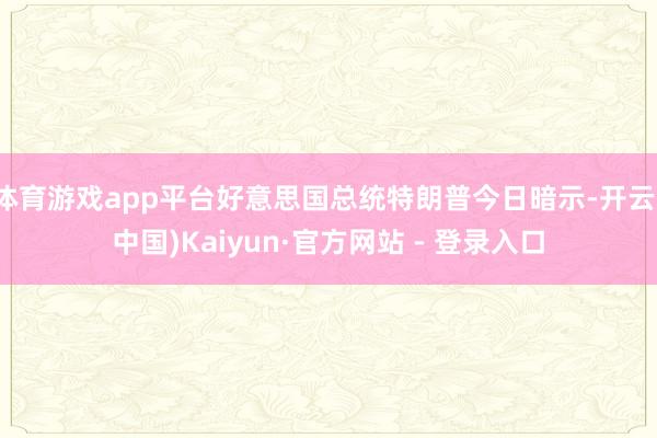 体育游戏app平台好意思国总统特朗普今日暗示-开云(中国)Kaiyun·官方网站 - 登录入口