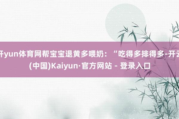 开yun体育网帮宝宝退黄多喂奶:“吃得多排得多-开云(中国)Kaiyun·官方网站 - 登录入口