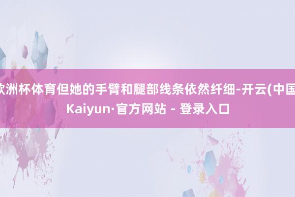 欧洲杯体育但她的手臂和腿部线条依然纤细-开云(中国)Kaiyun·官方网站 - 登录入口