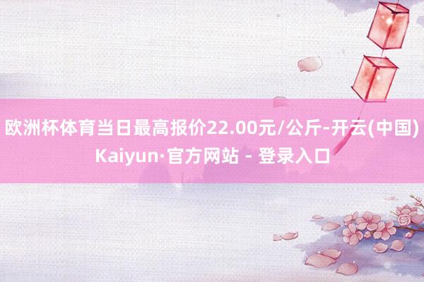 欧洲杯体育当日最高报价22.00元/公斤-开云(中国)Kai