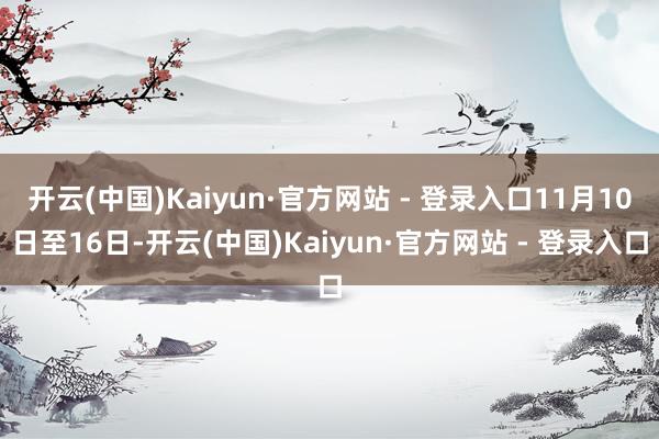 开云(中国)Kaiyun·官方网站 - 登录入口11月10日至16日-开云(中国)Kaiyun·官方网站 - 登录入口