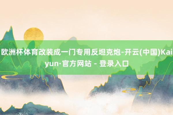 欧洲杯体育改装成一门专用反坦克炮-开云(中国)Kaiyun·官方网站 - 登录入口