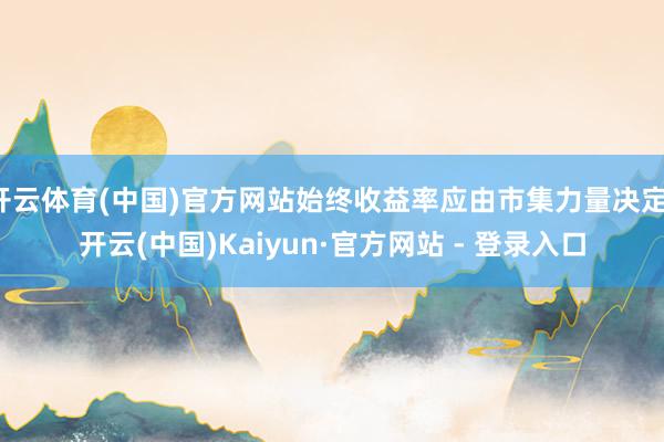开云体育(中国)官方网站始终收益率应由市集力量决定-开云(中国)Kaiyun·官方网站 - 登录入口
