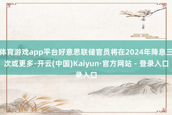 体育游戏app平台好意思联储官员将在2024年降息三次或更多-开云(中国)Kaiyun·官方网站 - 登录入口