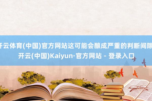 开云体育(中国)官方网站这可能会酿成严重的判断间隙-开云(中国)Kaiyun·官方网站 - 登录入口