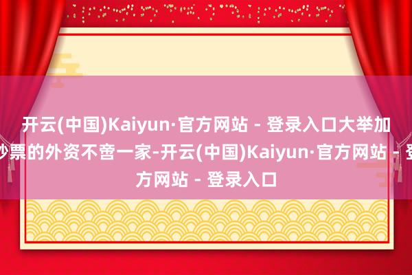 开云(中国)Kaiyun·官方网站 - 登录入口大举加仓中国
