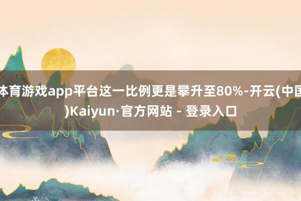 体育游戏app平台这一比例更是攀升至80%-开云(中国)Kaiyun·官方网站 - 登录入口