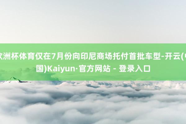 欧洲杯体育仅在7月份向印尼商场托付首批车型-开云(中国)Kaiyun·官方网站 - 登录入口