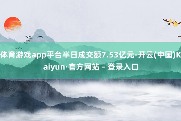 体育游戏app平台半日成交额7.53亿元-开云(中国)Kai