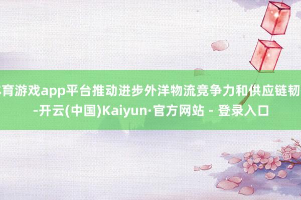 体育游戏app平台推动进步外洋物流竞争力和供应链韧性-开云(