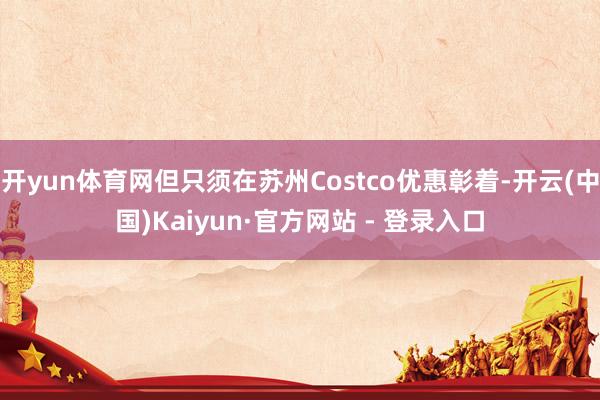 开yun体育网但只须在苏州Costco优惠彰着-开云(中国)Kaiyun·官方网站 - 登录入口