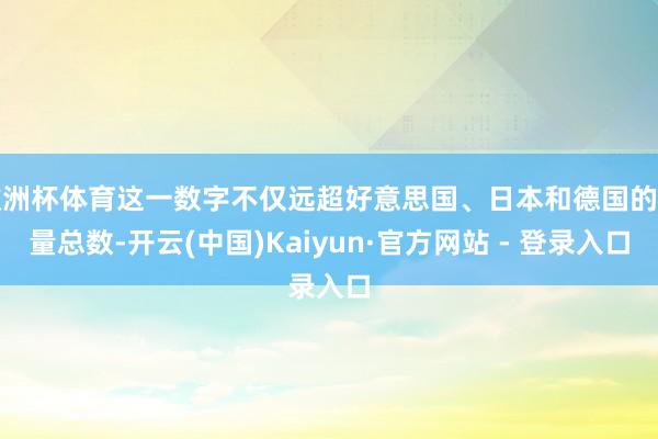 欧洲杯体育这一数字不仅远超好意思国、日本和德国的销量总数-开云(中国)Kaiyun·官方网站 - 登录入口