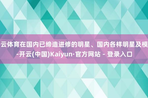 开云体育在国内已缔造进修的明星、国内各样明星及模特-开云(中国)Kaiyun·官方网站 - 登录入口