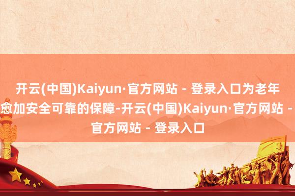 开云(中国)Kaiyun·官方网站 - 登录入口为老年群体提供愈加安全可靠的保障-开云(中国)Kaiyun·官方网站 - 登录入口
