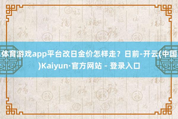 体育游戏app平台　　改日金价怎样走？　　日前-开云(中国)Kaiyun·官方网站 - 登录入口