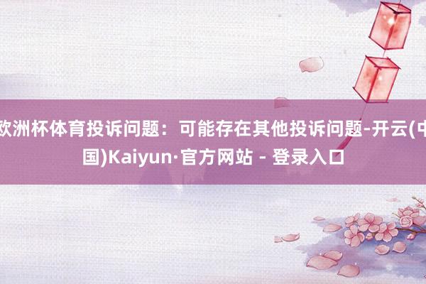 欧洲杯体育投诉问题：可能存在其他投诉问题-开云(中国)Kaiyun·官方网站 - 登录入口