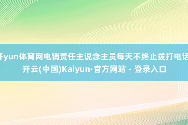 开yun体育网电销责任主说念主员每天不终止拨打电话-开云(中国)Kaiyun·官方网站 - 登录入口