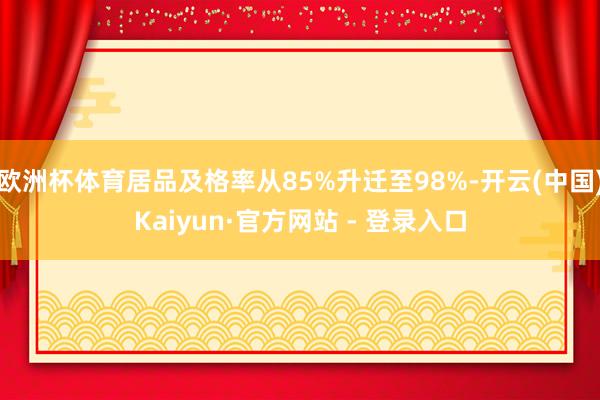 欧洲杯体育居品及格率从85%升迁至98%-开云(中国)Kaiyun·官方网站 - 登录入口