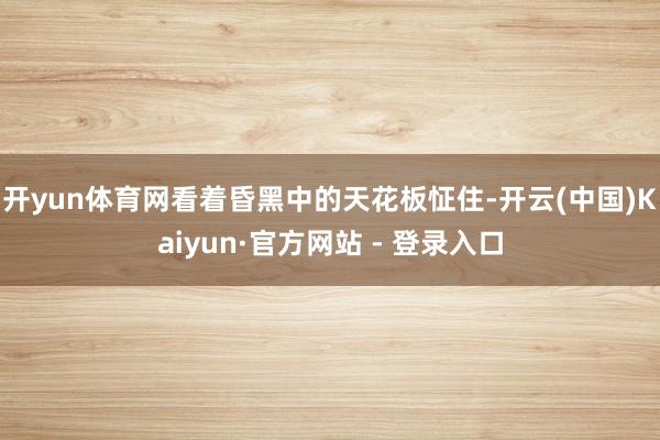 开yun体育网看着昏黑中的天花板怔住-开云(中国)Kaiyun·官方网站 - 登录入口