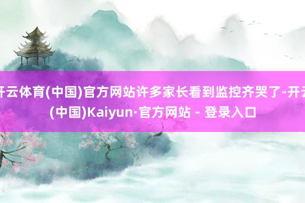 开云体育(中国)官方网站许多家长看到监控齐哭了-开云(中国)Kaiyun·官方网站 - 登录入口