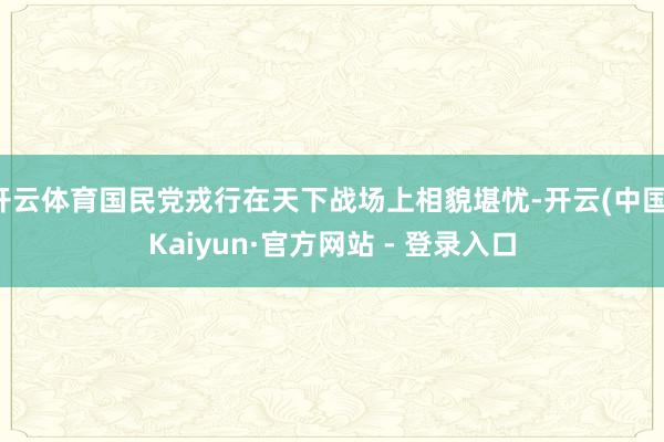 开云体育国民党戎行在天下战场上相貌堪忧-开云(中国)Kaiyun·官方网站 - 登录入口