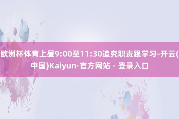 欧洲杯体育上昼9:00至11:30追究职责跟学习-开云(中国)Kaiyun·官方网站 - 登录入口