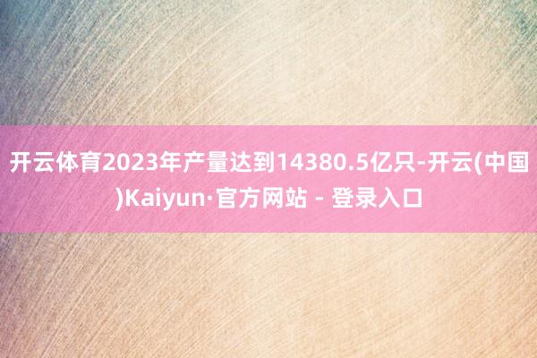 开云体育2023年产量达到14380.5亿只-开云(中国)Kaiyun·官方网站 - 登录入口