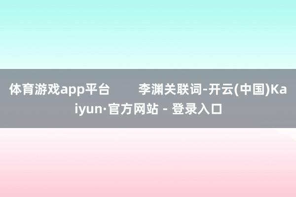 体育游戏app平台 李渊关联词-开云(中国)Kaiyun·官方网站 - 登录入口