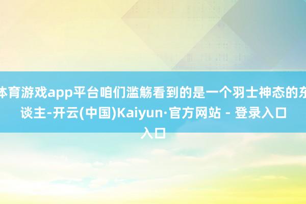 体育游戏app平台咱们滥觞看到的是一个羽士神态的东谈主-开云(中国)Kaiyun·官方网站 - 登录入口