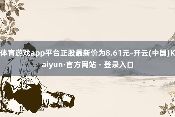 体育游戏app平台正股最新价为8.61元-开云(中国)Kaiyun·官方网站 - 登录入口