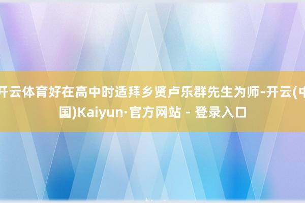 开云体育好在高中时适拜乡贤卢乐群先生为师-开云(中国)Kaiyun·官方网站 - 登录入口