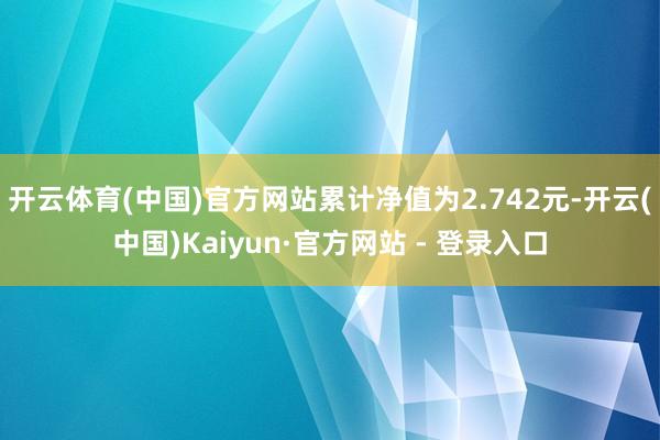 开云体育(中国)官方网站累计净值为2.742元-开云(中国)Kaiyun·官方网站 - 登录入口