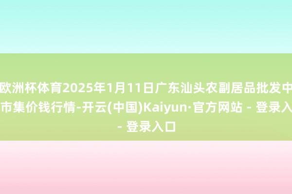 欧洲杯体育2025年1月11日广东汕头农副居品批发中心市集价钱行情-开云(中国)Kaiyun·官方网站 - 登录入口