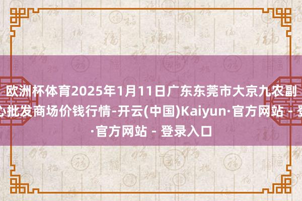 欧洲杯体育2025年1月11日广东东莞市大京九农副产物中心批发商场价钱行情-开云(中国)Kaiyun·官方网站 - 登录入口