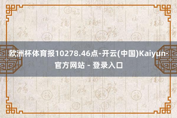 欧洲杯体育报10278.46点-开云(中国)Kaiyun·官
