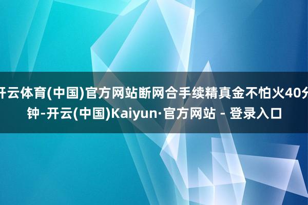 开云体育(中国)官方网站断网合手续精真金不怕火40分钟-开云(中国)Kaiyun·官方网站 - 登录入口