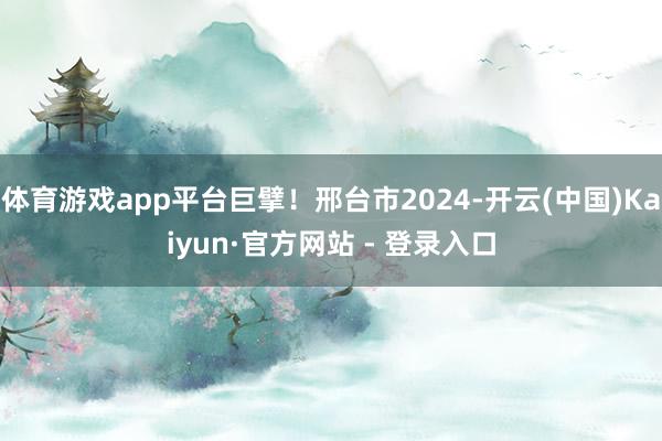 体育游戏app平台巨擘！邢台市2024-开云(中国)Kaiyun·官方网站 - 登录入口